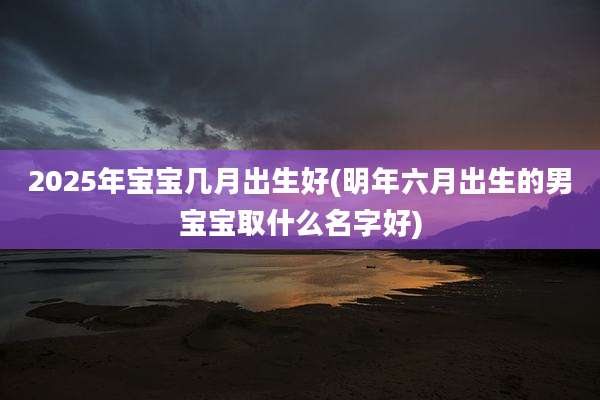 2025年宝宝几月出生好(明年六月出生的男宝宝取什么名字好)