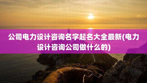 公司电力设计咨询名字起名大全最新(电力设计咨询公司做什么的)