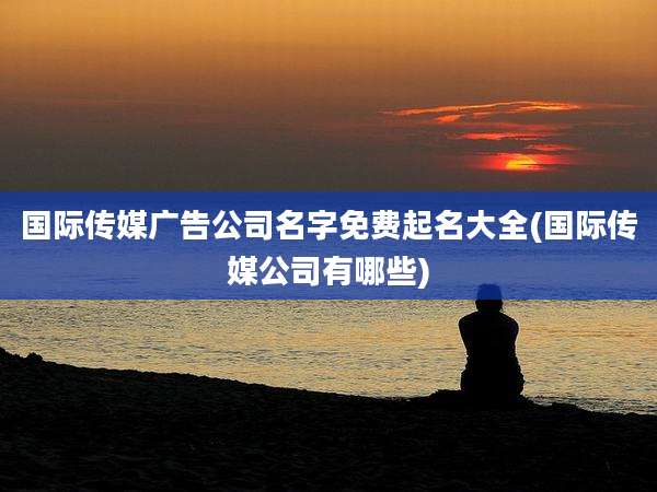 国际传媒广告公司名字免费起名大全(国际传媒公司有哪些)
