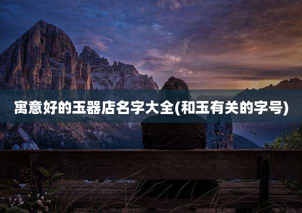 寓意好的玉器店名字大全(和玉有关的字号)