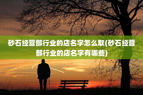 砂石经营部行业的店名字怎么取(砂石经营部行业的店名字有哪些)