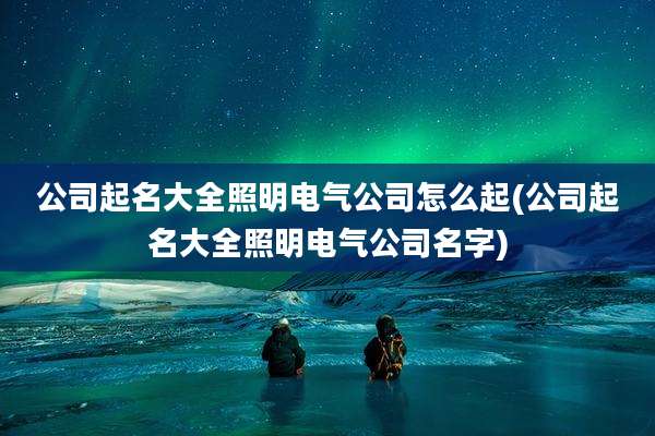 公司起名大全照明电气公司怎么起(公司起名大全照明电气公司名字)