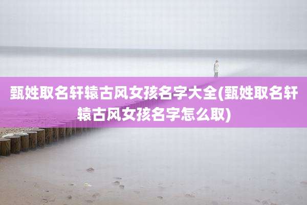甄姓取名轩辕古风女孩名字大全(甄姓取名轩辕古风女孩名字怎么取)