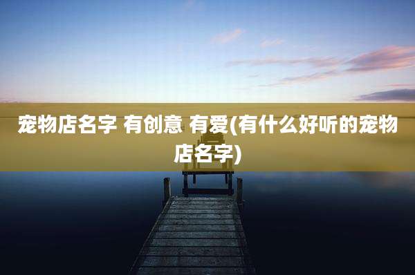 宠物店名字 有创意 有爱(有什么好听的宠物店名字)