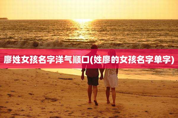 廖姓女孩名字洋气顺口(姓廖的女孩名字单字)
