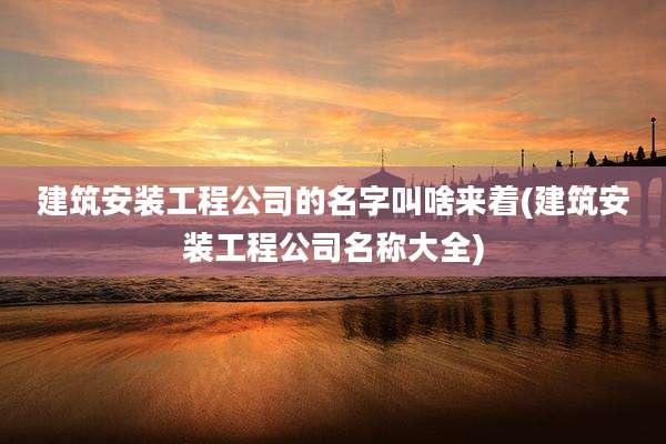 建筑安装工程公司的名字叫啥来着(建筑安装工程公司名称大全)