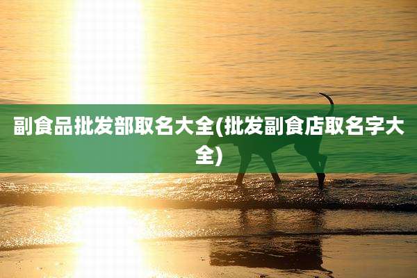 副食品批发部取名大全(批发副食店取名字大全)