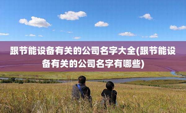 跟节能设备有关的公司名字大全(跟节能设备有关的公司名字有哪些)