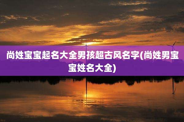 尚姓宝宝起名大全男孩超古风名字(尚姓男宝宝姓名大全)
