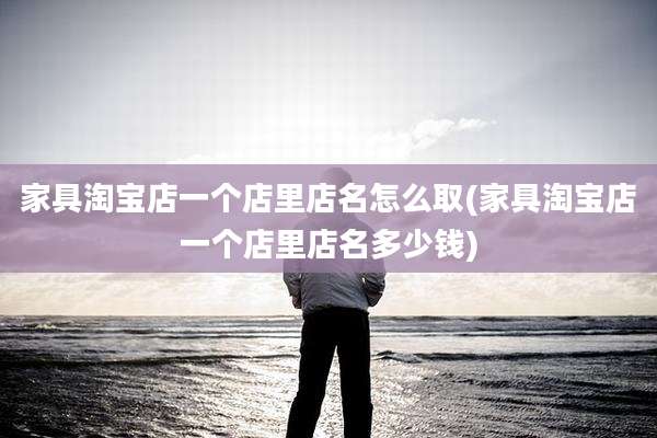 家具淘宝店一个店里店名怎么取(家具淘宝店一个店里店名多少钱)