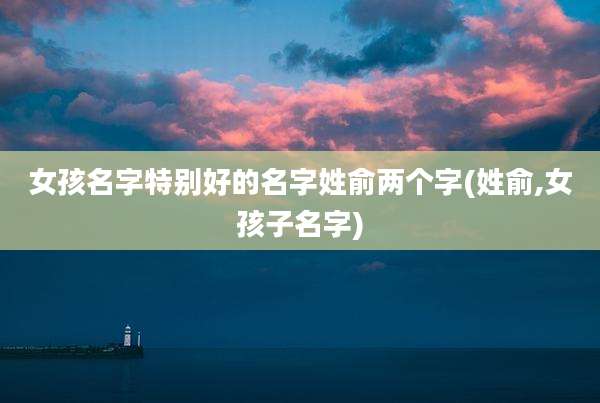 女孩名字特别好的名字姓俞两个字(姓俞,女孩子名字)
