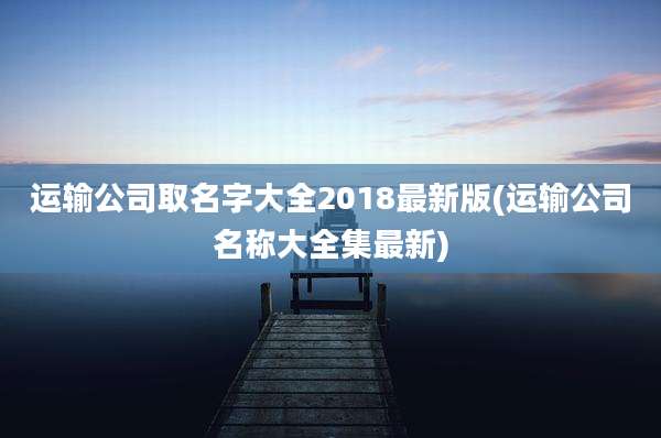 运输公司取名字大全2018最新版(运输公司名称大全集最新)