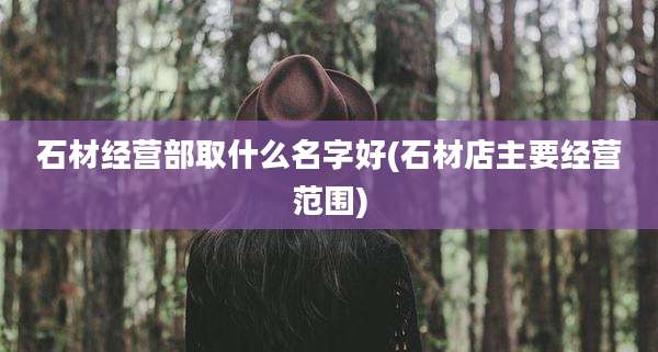 石材经营部取什么名字好(石材店主要经营范围)