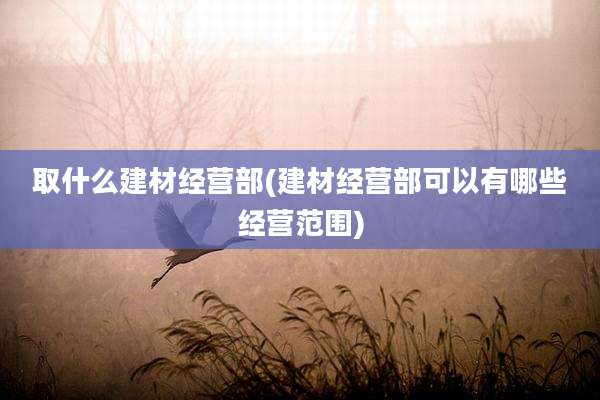 取什么建材经营部(建材经营部可以有哪些经营范围)