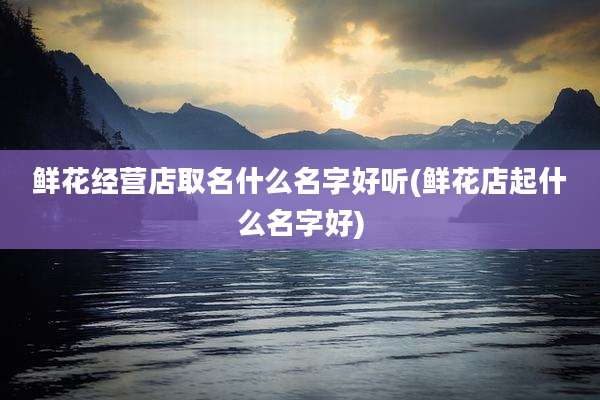 鲜花经营店取名什么名字好听(鲜花店起什么名字好)