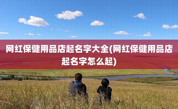 网红保健用品店起名字大全(网红保健用品店起名字怎么起)