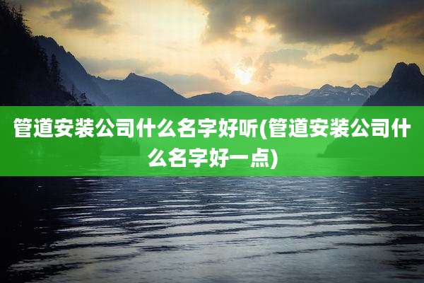 管道安装公司什么名字好听(管道安装公司什么名字好一点)