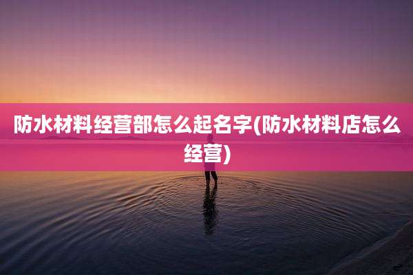 防水材料经营部怎么起名字(防水材料店怎么经营)