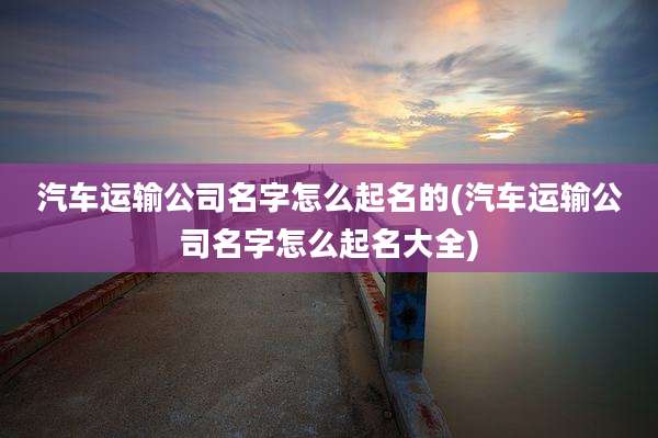 汽车运输公司名字怎么起名的(汽车运输公司名字怎么起名大全)