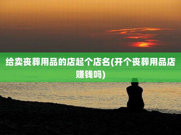 给卖丧葬用品的店起个店名(开个丧葬用品店赚钱吗)