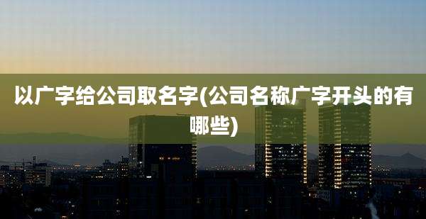 以广字给公司取名字(公司名称广字开头的有哪些)