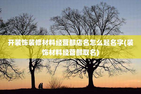 开装饰装修材料经营部店名怎么起名字(装饰材料经营部取名)