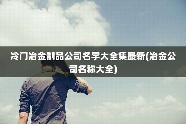 冷门冶金制品公司名字大全集最新(冶金公司名称大全)