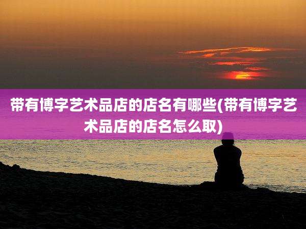 带有博字艺术品店的店名有哪些(带有博字艺术品店的店名怎么取)