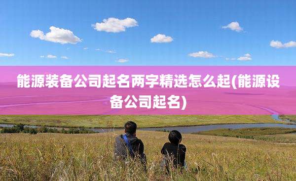 能源装备公司起名两字精选怎么起(能源设备公司起名)