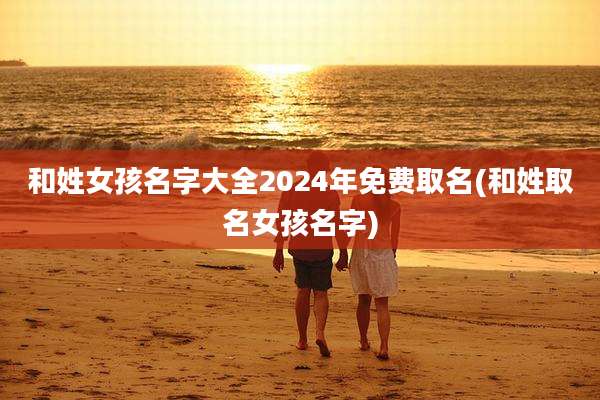 和姓女孩名字大全2024年免费取名(和姓取名女孩名字)
