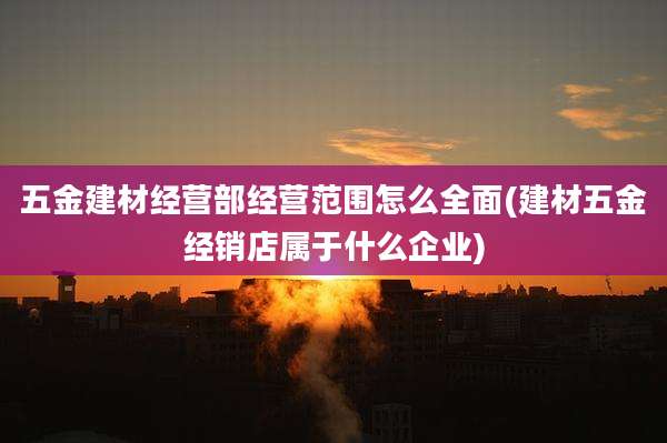 五金建材经营部经营范围怎么全面(建材五金经销店属于什么企业)