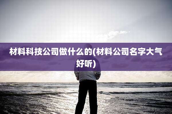 材料科技公司做什么的(材料公司名字大气好听)