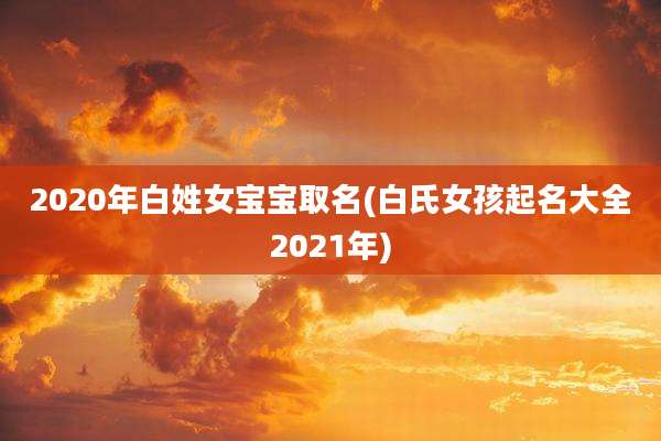 2020年白姓女宝宝取名(白氏女孩起名大全2021年)