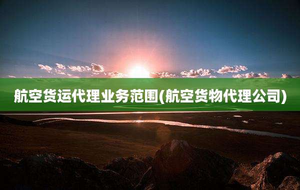 航空货运代理业务范围(航空货物代理公司)