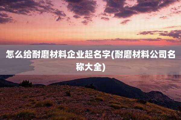 怎么给耐磨材料企业起名字(耐磨材料公司名称大全)