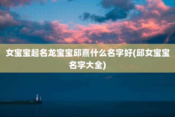 女宝宝起名龙宝宝邱熹什么名字好(邱女宝宝名字大全)