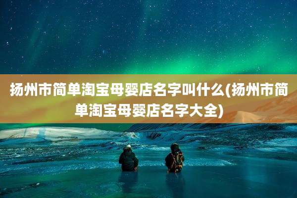 扬州市简单淘宝母婴店名字叫什么(扬州市简单淘宝母婴店名字大全)