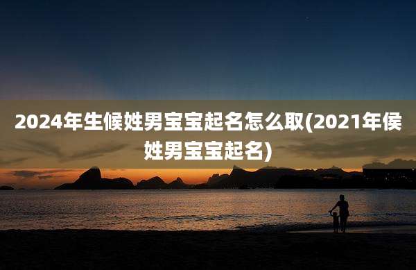 2024年生候姓男宝宝起名怎么取(2021年侯姓男宝宝起名)