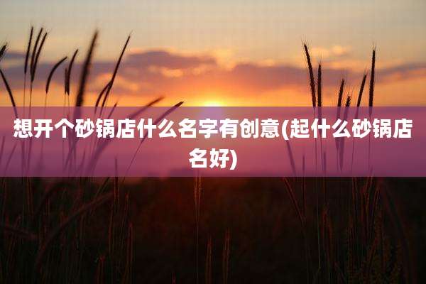 想开个砂锅店什么名字有创意(起什么砂锅店名好)