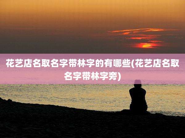 花艺店名取名字带林字的有哪些(花艺店名取名字带林字旁)