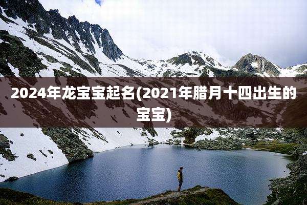 2024年龙宝宝起名(2021年腊月十四出生的宝宝)