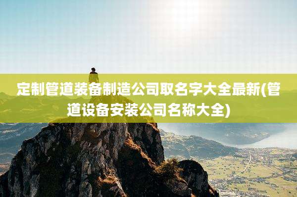 定制管道装备制造公司取名字大全最新(管道设备安装公司名称大全)