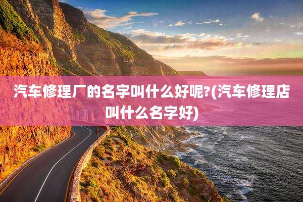 汽车修理厂的名字叫什么好呢?(汽车修理店叫什么名字好)