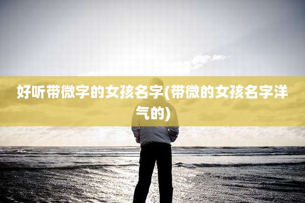 好听带微字的女孩名字(带微的女孩名字洋气的)