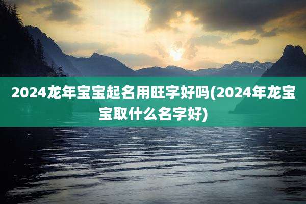 2024龙年宝宝起名用旺字好吗(2024年龙宝宝取什么名字好)