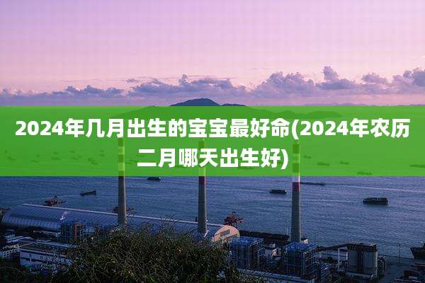 2024年几月出生的宝宝最好命(2024年农历二月哪天出生好)
