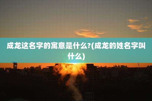成龙这名字的寓意是什么?(成龙的姓名字叫什么)