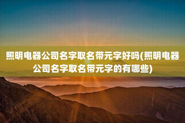 照明电器公司名字取名带元字好吗(照明电器公司名字取名带元字的有哪些)
