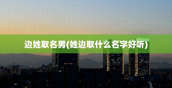 边姓取名男(姓边取什么名字好听)