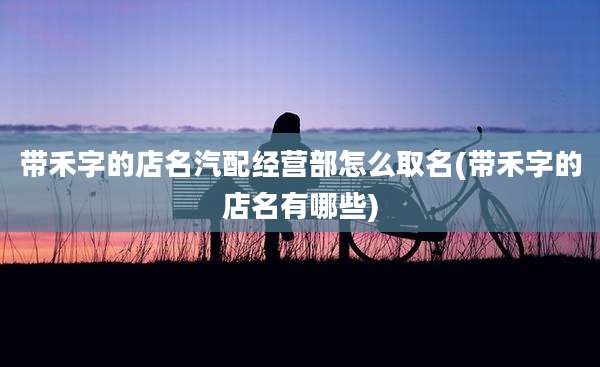 带禾字的店名汽配经营部怎么取名(带禾字的店名有哪些)